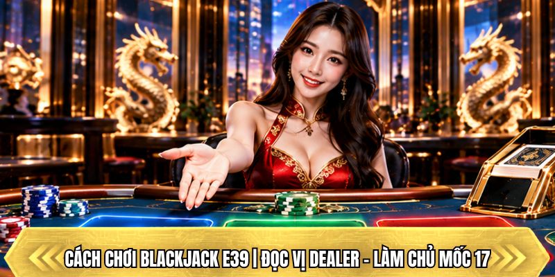 Cách Chơi Blackjack E39 | Đọc Vị Dealer – Làm Chủ Mốc 17