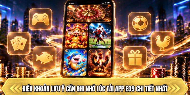 Điều khoản lưu ý cần ghi nhớ lúc tải app E39 chi tiết nhất